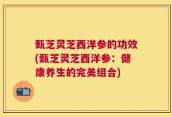 甄芝灵芝西洋参的功效(甄芝灵芝西洋参：健康养生的完美组合)