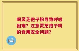 喝灵芝孢子粉导致呼吸困难？注意灵芝孢子粉的食用安全问题？
