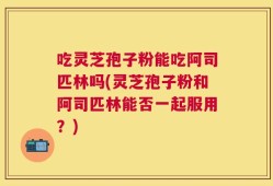 吃灵芝孢子粉能吃阿司匹林吗(灵芝孢子粉和阿司匹林能否一起服用？)