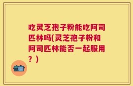 吃灵芝孢子粉能吃阿司匹林吗(灵芝孢子粉和阿司匹林能否一起服用？)