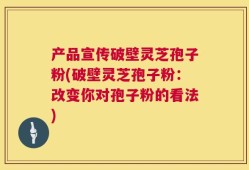 产品宣传破壁灵芝孢子粉(破壁灵芝孢子粉：改变你对孢子粉的看法)