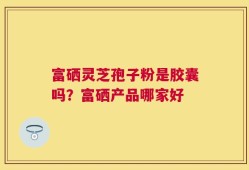 富硒灵芝孢子粉是胶囊吗？富硒产品哪家好