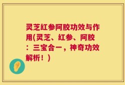灵芝红参阿胶功效与作用(灵芝、红参、阿胶：三宝合一，神奇功效解析！)