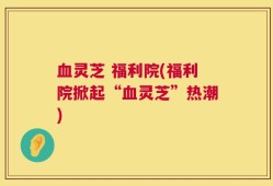 血灵芝 福利院(福利院掀起“血灵芝”热潮)