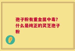 孢子粉有重金属中毒？什么是纯正的灵芝孢子粉