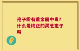 孢子粉有重金属中毒？什么是纯正的灵芝孢子粉