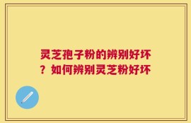 灵芝孢子粉的辨别好坏？如何辨别灵芝粉好坏