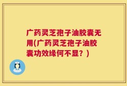 广药灵芝孢子油胶囊无用(广药灵芝孢子油胶囊功效缘何不显？)