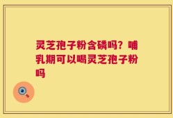 灵芝孢子粉含磷吗？哺乳期可以喝灵芝孢子粉吗