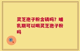 灵芝孢子粉含磷吗？哺乳期可以喝灵芝孢子粉吗