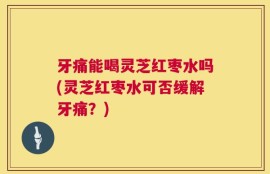 牙痛能喝灵芝红枣水吗(灵芝红枣水可否缓解牙痛？)