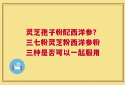 灵芝孢子粉配西洋参？三七粉灵芝粉西洋参粉三种是否可以一起服用