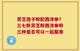 灵芝孢子粉配西洋参？三七粉灵芝粉西洋参粉三种是否可以一起服用