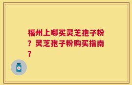 福州上哪买灵芝孢子粉？灵芝孢子粉购买指南？