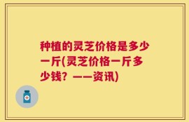 种植的灵芝价格是多少一斤(灵芝价格一斤多少钱？——资讯)