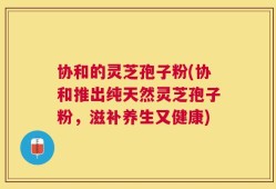 协和的灵芝孢子粉(协和推出纯天然灵芝孢子粉，滋补养生又健康)