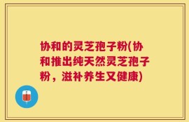 协和的灵芝孢子粉(协和推出纯天然灵芝孢子粉，滋补养生又健康)