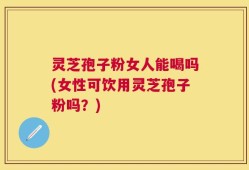 灵芝孢子粉女人能喝吗(女性可饮用灵芝孢子粉吗？)