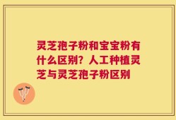 灵芝孢子粉和宝宝粉有什么区别？人工种植灵芝与灵芝孢子粉区别