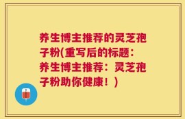 养生博主推荐的灵芝孢子粉(重写后的标题：养生博主推荐：灵芝孢子粉助你健康！)