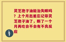 灵芝孢子油能治失眠吗？上个月出差忘记带灵芝孢子油了，断了一个月再吃会不会有不良反应