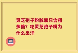 灵芝孢子粉胶囊只含粗多糖？吃灵芝孢子粉为什么出汗