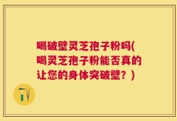 喝破壁灵芝孢子粉吗(喝灵芝孢子粉能否真的让您的身体突破壁？)