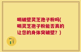喝破壁灵芝孢子粉吗(喝灵芝孢子粉能否真的让您的身体突破壁？)