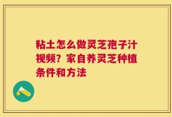 粘土怎么做灵芝孢子汁视频？家自养灵芝种植条件和方法