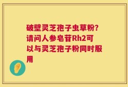破壁灵芝孢子虫草粉？请问人参皂苷Rh2可以与灵芝孢子粉同时服用