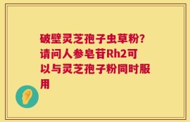 破壁灵芝孢子虫草粉？请问人参皂苷Rh2可以与灵芝孢子粉同时服用