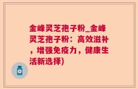 金峰灵芝孢子粉_金峰灵芝孢子粉：高效滋补，增强免疫力，健康生活新选择)