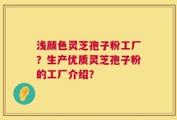 浅颜色灵芝孢子粉工厂？生产优质灵芝孢子粉的工厂介绍？