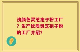 浅颜色灵芝孢子粉工厂？生产优质灵芝孢子粉的工厂介绍？