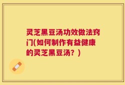 灵芝黑豆汤功效做法窍门(如何制作有益健康的灵芝黑豆汤？)