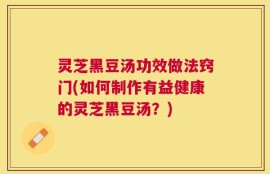 灵芝黑豆汤功效做法窍门(如何制作有益健康的灵芝黑豆汤？)