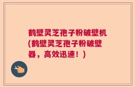 鹤壁灵芝孢子粉破壁机(鹤壁灵芝孢子粉破壁器，高效迅速！)