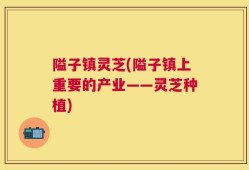 隘子镇灵芝(隘子镇上重要的产业——灵芝种植)