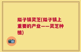隘子镇灵芝(隘子镇上重要的产业——灵芝种植)