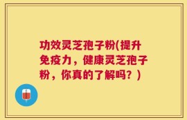功效灵芝孢子粉(提升免疫力，健康灵芝孢子粉，你真的了解吗？)