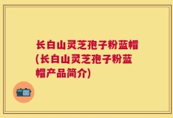 长白山灵芝孢子粉蓝帽(长白山灵芝孢子粉蓝帽产品简介)