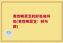 男性喝灵芝的好处和坏处(男性喝灵芝：利与弊)