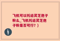 飞机可以托运灵芝孢子粉么_飞机托运灵芝孢子粉是否可行？)