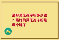 最好灵芝孢子粉多少钱？最好的灵芝孢子粉是哪个牌子