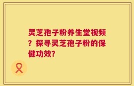 灵芝孢子粉养生堂视频？探寻灵芝孢子粉的保健功效？