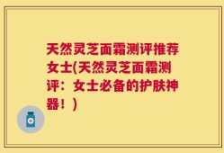 天然灵芝面霜测评推荐女士(天然灵芝面霜测评：女士必备的护肤神器！)