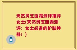 天然灵芝面霜测评推荐女士(天然灵芝面霜测评：女士必备的护肤神器！)