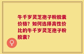 牛千岁灵芝孢子粉胶囊价格？如何选择高性价比的牛千岁灵芝孢子粉胶囊？