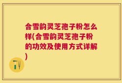 合雪韵灵芝孢子粉怎么样(合雪韵灵芝孢子粉的功效及使用方式详解)