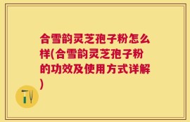 合雪韵灵芝孢子粉怎么样(合雪韵灵芝孢子粉的功效及使用方式详解)